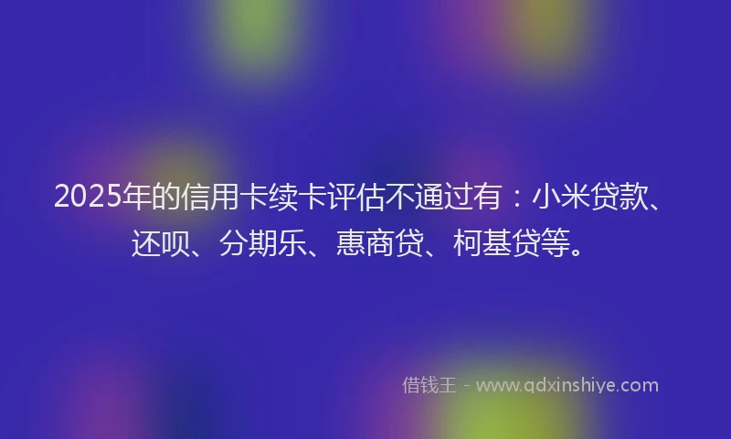2025年的信用卡续卡评估不通过有：小米贷款、还呗、分期乐、惠商贷、柯基贷等。
