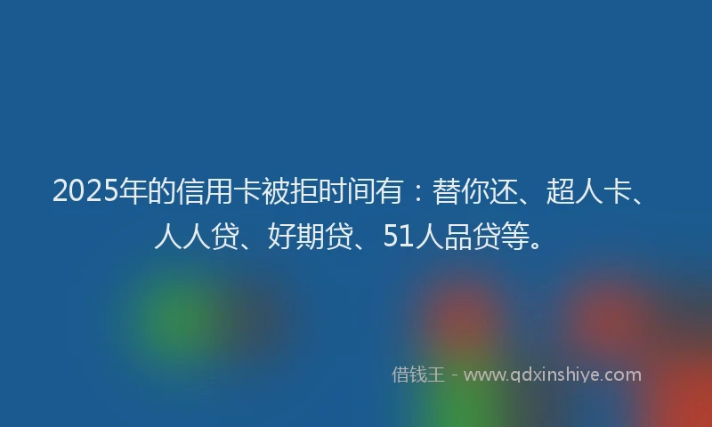 2025年的信用卡被拒时间有：替你还、超人卡、人人贷、好期贷、51人品贷等。