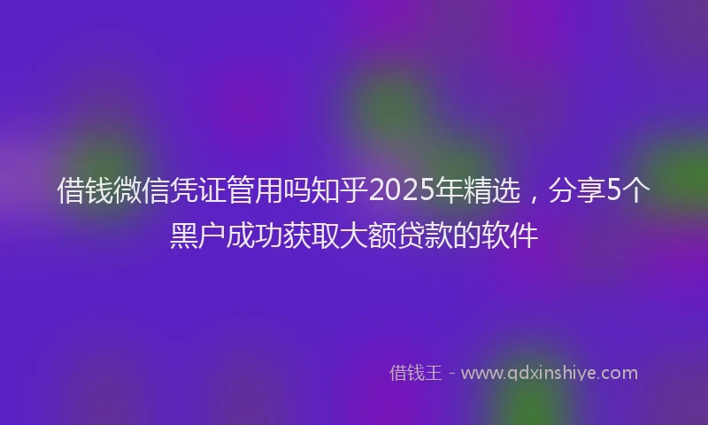 借钱微信凭证管用吗知乎2025年精选，分享5个黑户成功获取大额贷款的软件