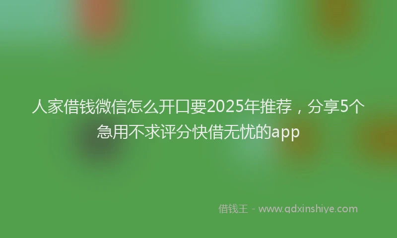人家借钱微信怎么开口要2025年推荐，分享5个急用不求评分快借无忧的app