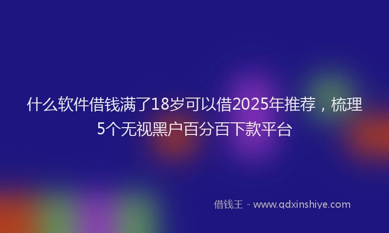 什么软件借钱满了18岁可以借2025年推荐，梳理5个无视黑户百分百下款平台