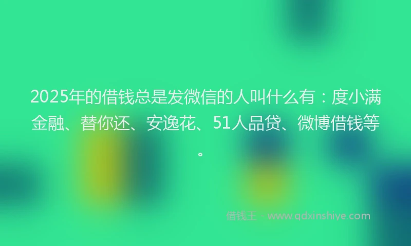 2025年的借钱总是发微信的人叫什么有：度小满金融、替你还、安逸花、51人品贷、微博借钱等。