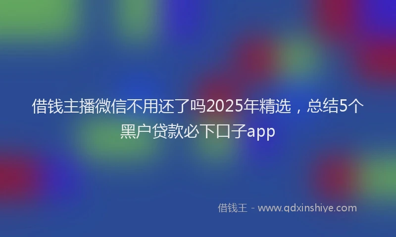 借钱主播微信不用还了吗2025年精选，总结5个黑户贷款必下口子app