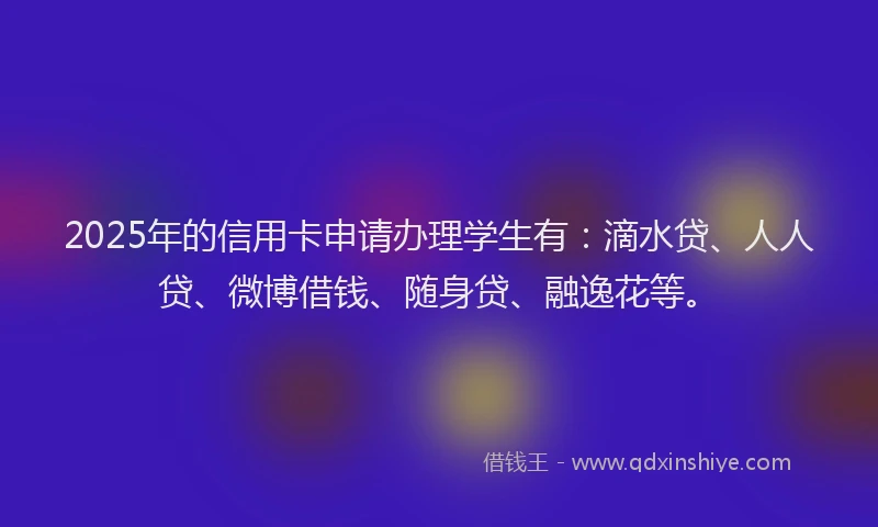 2025年的信用卡申请办理学生有：滴水贷、人人贷、微博借钱、随身贷、融逸花等。