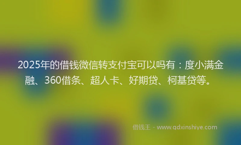 2025年的借钱微信转支付宝可以吗有：度小满金融、360借条、超人卡、好期贷、柯基贷等。