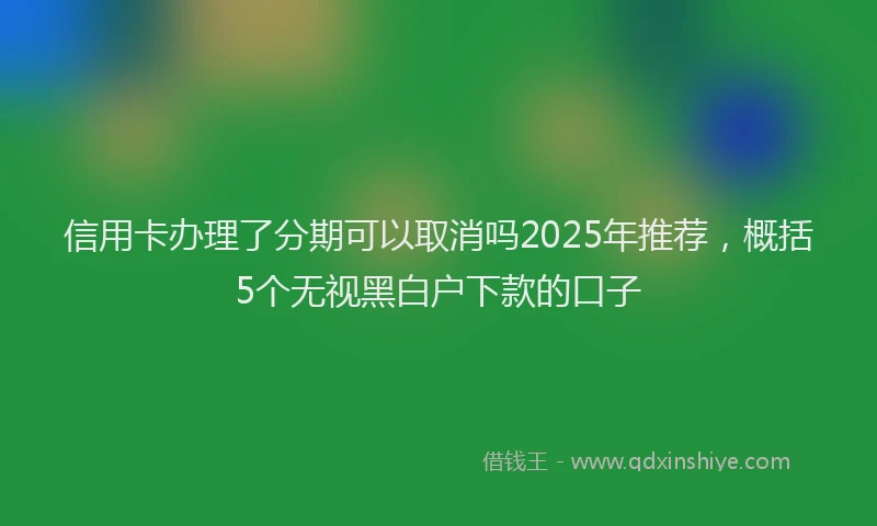 信用卡办理了分期可以取消吗2025年推荐，概括5个无视黑白户下款的口子
