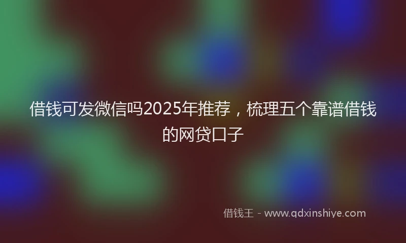 借钱可发微信吗2025年推荐，梳理五个靠谱借钱的网贷口子