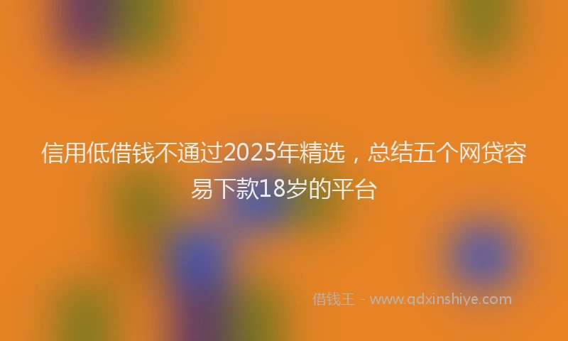 信用低借钱不通过2025年精选，总结五个网贷容易下款18岁的平台