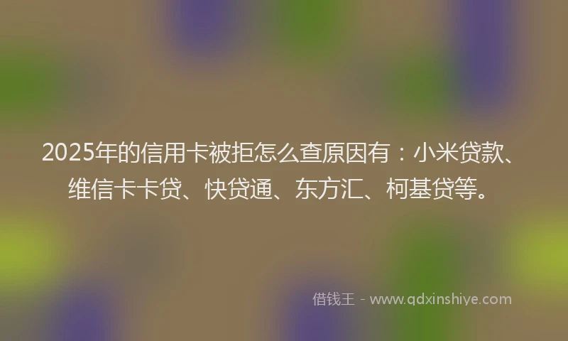 2025年的信用卡被拒怎么查原因有：小米贷款、维信卡卡贷、快贷通、东方汇、柯基贷等。