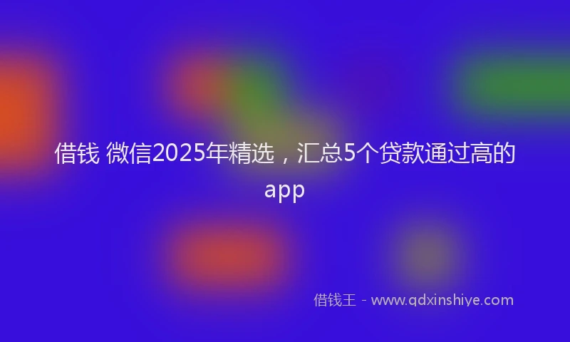 借钱 微信2025年精选，汇总5个贷款通过高的app