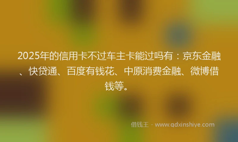 2025年的信用卡不过车主卡能过吗有：京东金融、快贷通、百度有钱花、中原消费金融、微博借钱等。