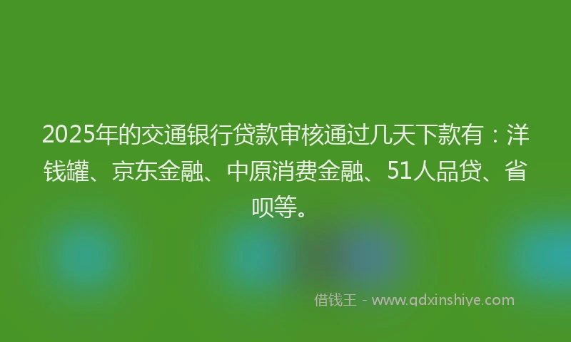 2025年的交通银行贷款审核通过几天下款有：洋钱罐、京东金融、中原消费金融、51人品贷、省呗等。