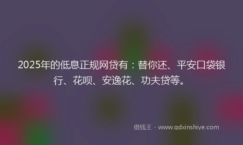2025年的低息正规网贷有：替你还、平安口袋银行、花呗、安逸花、功夫贷等。