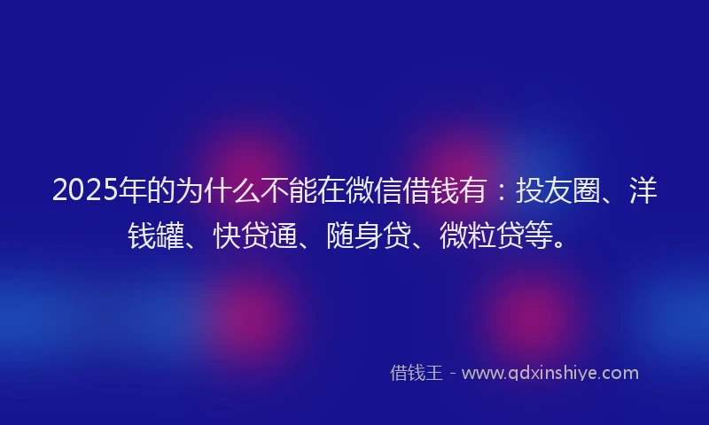 2025年的为什么不能在微信借钱有：投友圈、洋钱罐、快贷通、随身贷、微粒贷等。