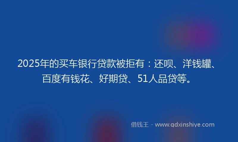 2025年的买车银行贷款被拒有：还呗、洋钱罐、百度有钱花、好期贷、51人品贷等。