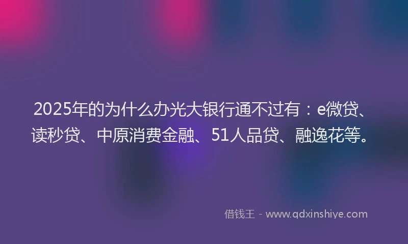 2025年的为什么办光大银行通不过有：e微贷、读秒贷、中原消费金融、51人品贷、融逸花等。