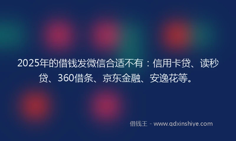 2025年的借钱发微信合适不有：信用卡贷、读秒贷、360借条、京东金融、安逸花等。