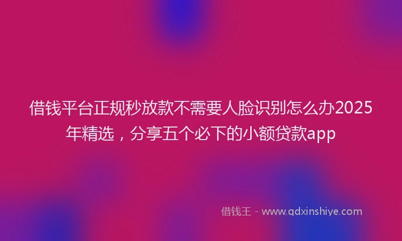 借钱平台正规秒放款不需要人脸识别怎么办2025年精选，分享五个必下的小额贷款app