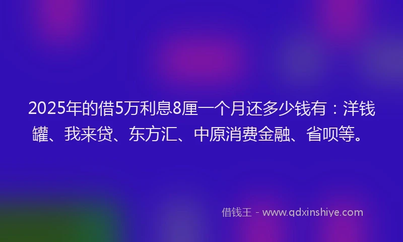 2025年的借5万利息8厘一个月还多少钱有：洋钱罐、我来贷、东方汇、中原消费金融、省呗等。