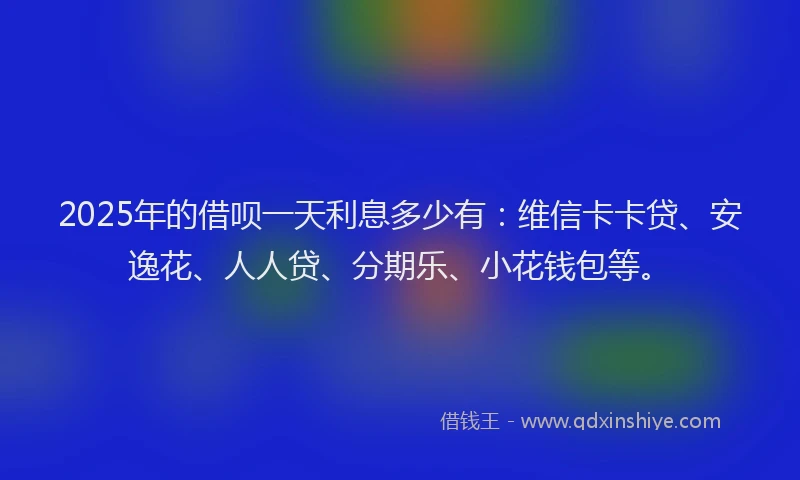 2025年的借呗一天利息多少有：维信卡卡贷、安逸花、人人贷、分期乐、小花钱包等。