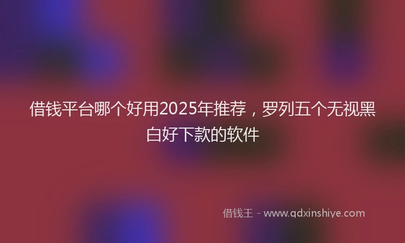 借钱平台哪个好用2025年推荐，罗列五个无视黑白好下款的软件