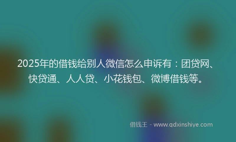 2025年的借钱给别人微信怎么申诉有：团贷网、快贷通、人人贷、小花钱包、微博借钱等。