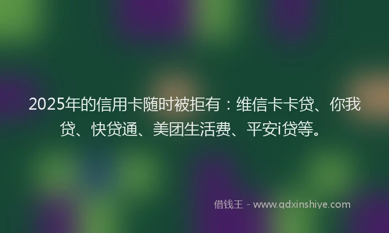2025年的信用卡随时被拒有：维信卡卡贷、你我贷、快贷通、美团生活费、平安i贷等。