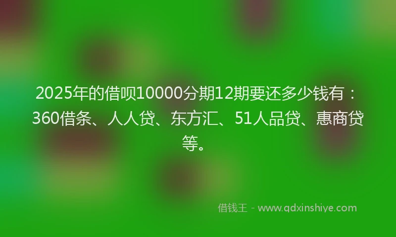 2025年的借呗10000分期12期要还多少钱有：360借条、人人贷、东方汇、51人品贷、惠商贷等。