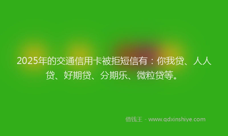 2025年的交通信用卡被拒短信有：你我贷、人人贷、好期贷、分期乐、微粒贷等。