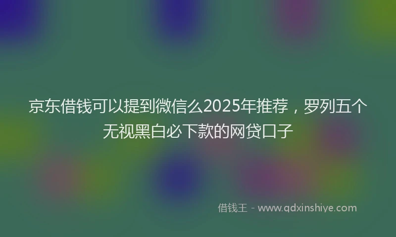 京东借钱可以提到微信么2025年推荐，罗列五个无视黑白必下款的网贷口子