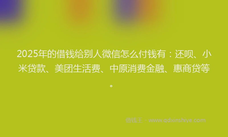 2025年的借钱给别人微信怎么付钱有：还呗、小米贷款、美团生活费、中原消费金融、惠商贷等。