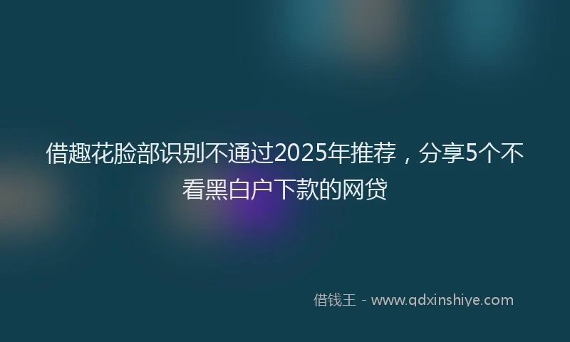 借趣花脸部识别不通过2025年推荐，分享5个不看黑白户下款的网贷