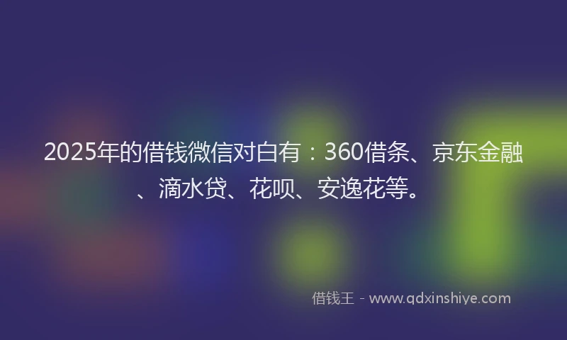 2025年的借钱微信对白有：360借条、京东金融、滴水贷、花呗、安逸花等。