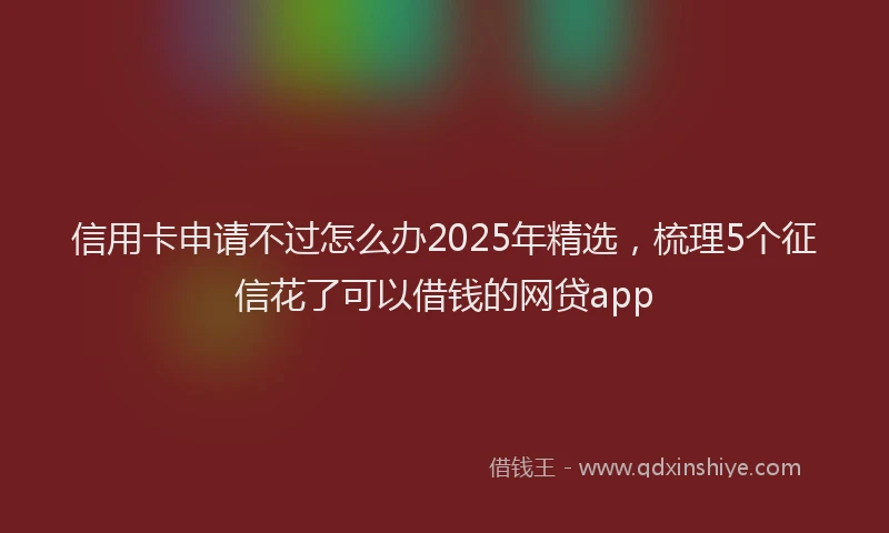 信用卡申请不过怎么办2025年精选，梳理5个征信花了可以借钱的网贷app