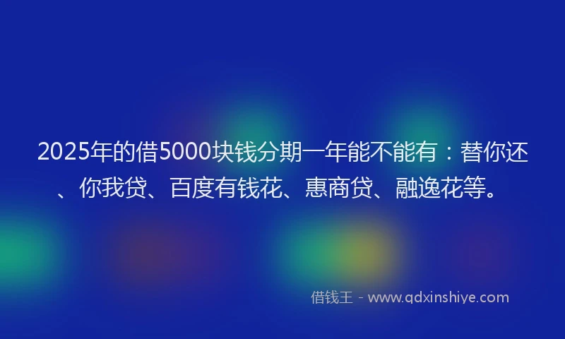 2025年的借5000块钱分期一年能不能有：替你还、你我贷、百度有钱花、惠商贷、融逸花等。