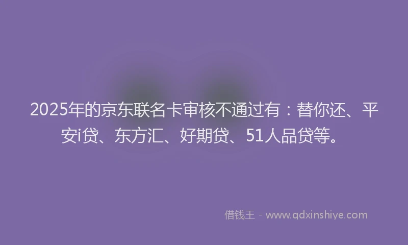 2025年的京东联名卡审核不通过有:替你还、平安i贷、东方汇、好期贷、51人品贷等。