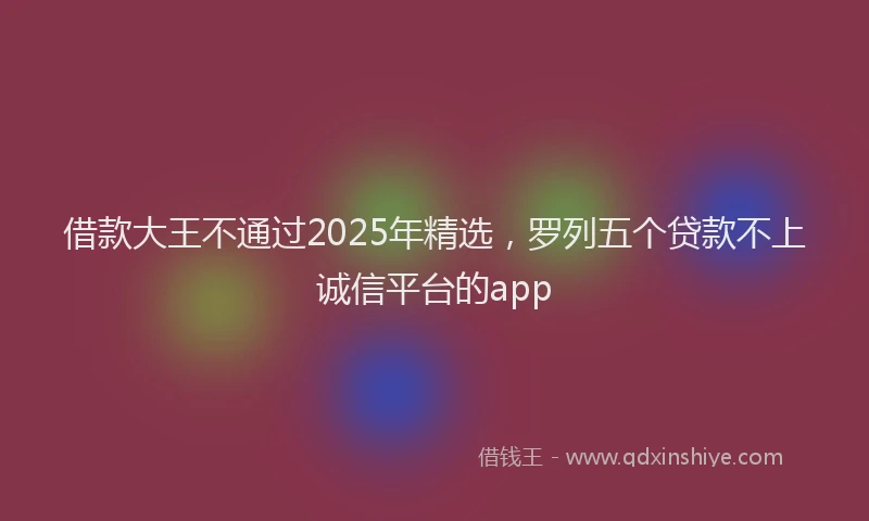 借款大王不通过2025年精选，罗列五个贷款不上诚信平台的app