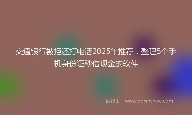 交通银行被拒还打电话2025年推荐，整理5个手机身份证秒借现金的软件