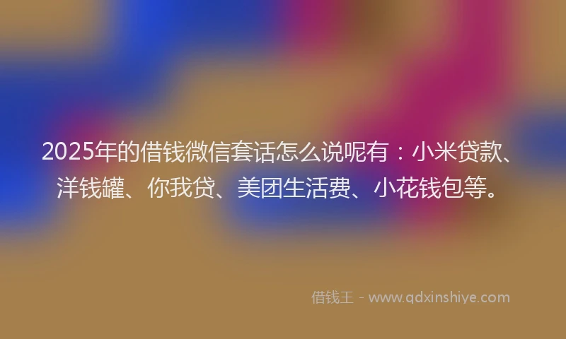 2025年的借钱微信套话怎么说呢有：小米贷款、洋钱罐、你我贷、美团生活费、小花钱包等。