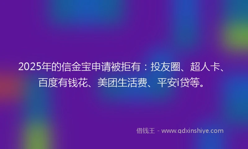 2025年的信金宝申请被拒有：投友圈、超人卡、百度有钱花、美团生活费、平安i贷等。