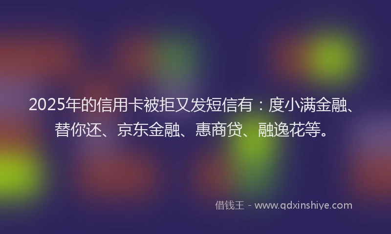 2025年的信用卡被拒又发短信有：度小满金融、替你还、京东金融、惠商贷、融逸花等。