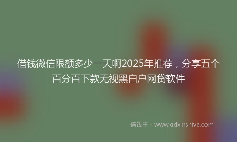 借钱微信限额多少一天啊2025年推荐，分享五个百分百下款无视黑白户网贷软件