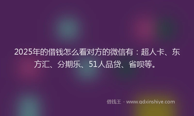 2025年的借钱怎么看对方的微信有：超人卡、东方汇、分期乐、51人品贷、省呗等。