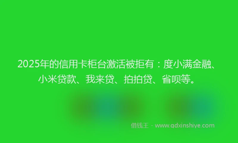 2025年的信用卡柜台激活被拒有：度小满金融、小米贷款、我来贷、拍拍贷、省呗等。