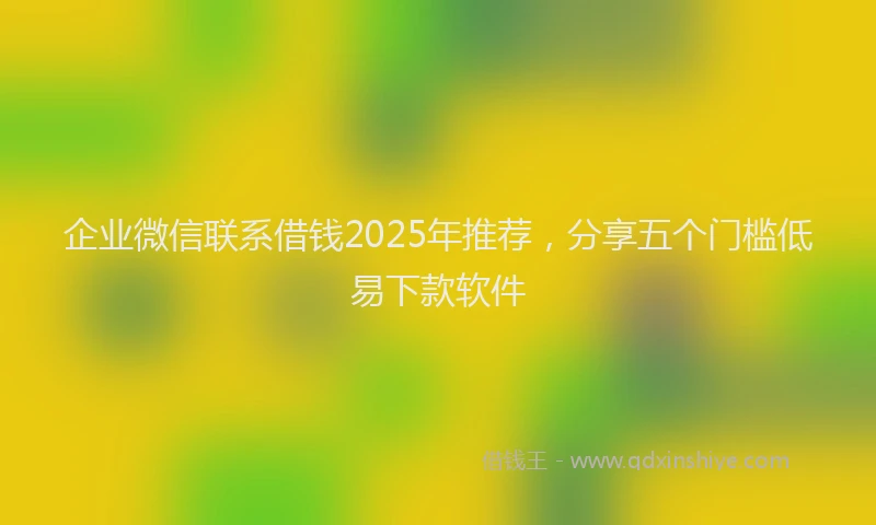 企业微信联系借钱2025年推荐，分享五个门槛低易下款软件