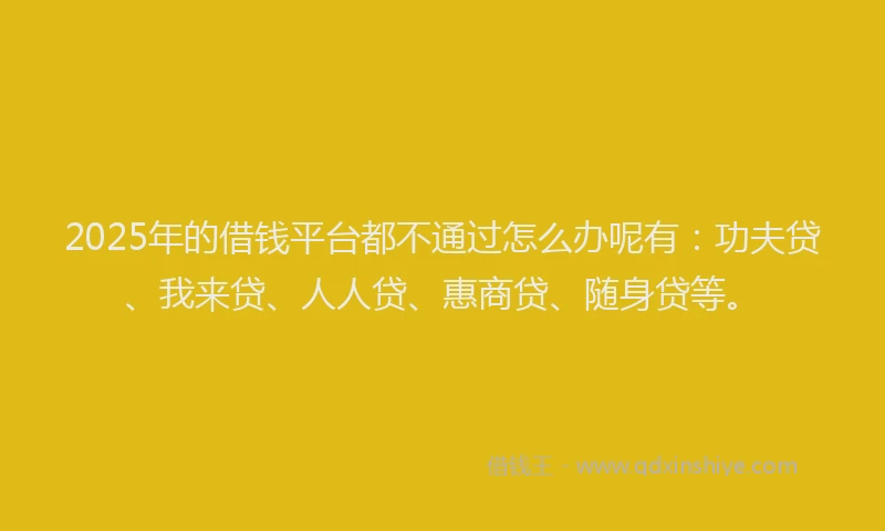 2025年的借钱平台都不通过怎么办呢有：功夫贷、我来贷、人人贷、惠商贷、随身贷等。