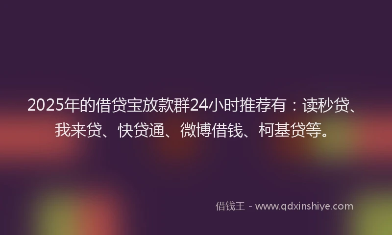 2025年的借贷宝放款群24小时推荐有：读秒贷、我来贷、快贷通、微博借钱、柯基贷等。
