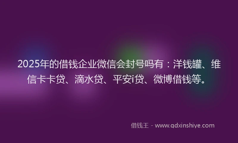 2025年的借钱企业微信会封号吗有：洋钱罐、维信卡卡贷、滴水贷、平安i贷、微博借钱等。