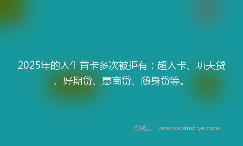 2025年的人生首卡多次被拒有：超人卡、功夫贷、好期贷、惠商贷、随身贷等。