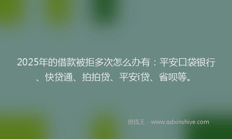 2025年的借款被拒多次怎么办有：平安口袋银行、快贷通、拍拍贷、平安i贷、省呗等。